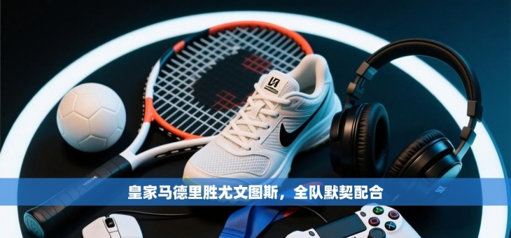 皇家马德里胜尤文图斯，全队默契配合